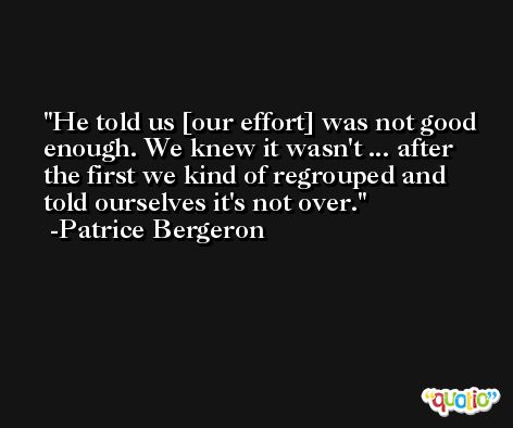 He told us [our effort] was not good enough. We knew it wasn't ... after the first we kind of regrouped and told ourselves it's not over. -Patrice Bergeron