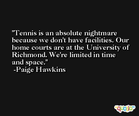 Tennis is an absolute nightmare because we don't have facilities. Our home courts are at the University of Richmond. We're limited in time and space. -Paige Hawkins