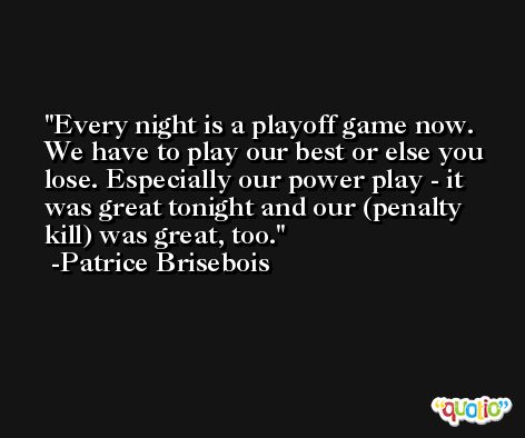 Every night is a playoff game now. We have to play our best or else you lose. Especially our power play - it was great tonight and our (penalty kill) was great, too. -Patrice Brisebois