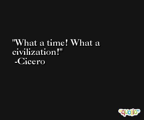 What a time! What a civilization! -Cicero