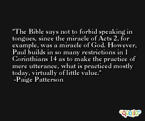 The Bible says not to forbid speaking in tongues, since the miracle of Acts 2, for example, was a miracle of God. However, Paul builds in so many restrictions in 1 Corinthians 14 as to make the practice of mere utterance, what is practiced mostly today, virtually of little value. -Paige Patterson