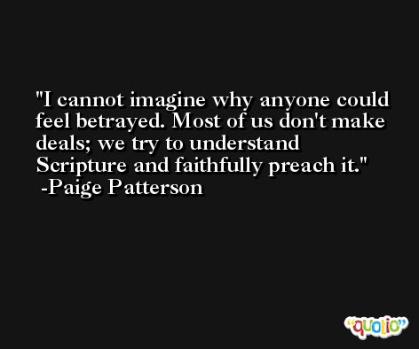 I cannot imagine why anyone could feel betrayed. Most of us don't make deals; we try to understand Scripture and faithfully preach it. -Paige Patterson