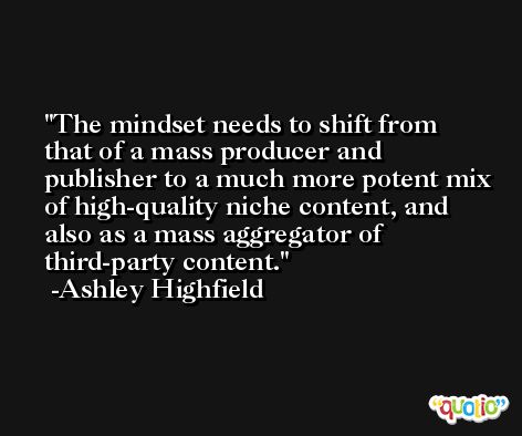 The mindset needs to shift from that of a mass producer and publisher to a much more potent mix of high-quality niche content, and also as a mass aggregator of third-party content. -Ashley Highfield