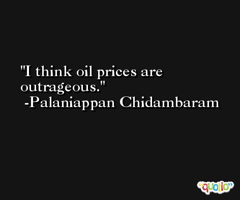 I think oil prices are outrageous. -Palaniappan Chidambaram