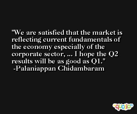 We are satisfied that the market is reflecting current fundamentals of the economy especially of the corporate sector, ... I hope the Q2 results will be as good as Q1. -Palaniappan Chidambaram