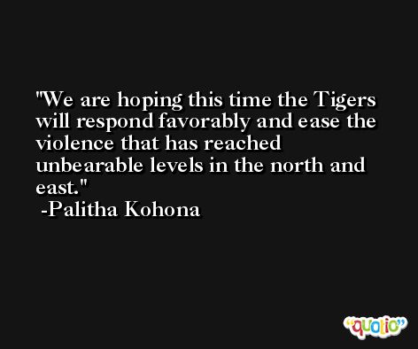 We are hoping this time the Tigers will respond favorably and ease the violence that has reached unbearable levels in the north and east. -Palitha Kohona