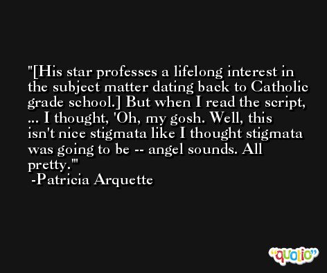 [His star professes a lifelong interest in the subject matter dating back to Catholic grade school.] But when I read the script, ... I thought, 'Oh, my gosh. Well, this isn't nice stigmata like I thought stigmata was going to be -- angel sounds. All pretty.' -Patricia Arquette