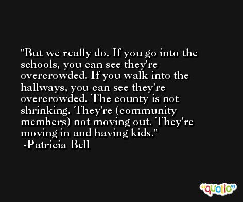 But we really do. If you go into the schools, you can see they're overcrowded. If you walk into the hallways, you can see they're overcrowded. The county is not shrinking. They're (community members) not moving out. They're moving in and having kids. -Patricia Bell