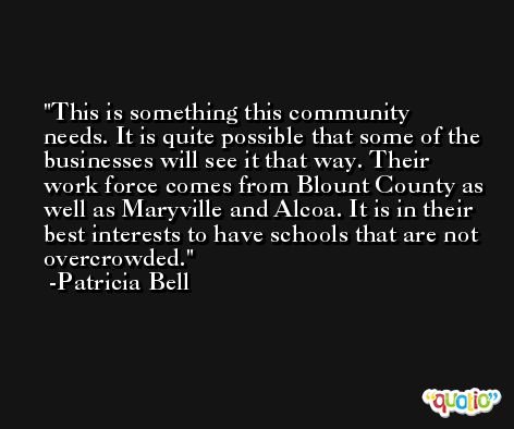This is something this community needs. It is quite possible that some of the businesses will see it that way. Their work force comes from Blount County as well as Maryville and Alcoa. It is in their best interests to have schools that are not overcrowded. -Patricia Bell
