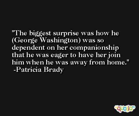 The biggest surprise was how he (George Washington) was so dependent on her companionship that he was eager to have her join him when he was away from home. -Patricia Brady