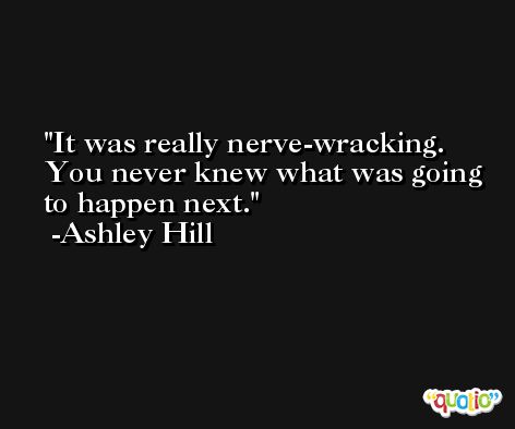 It was really nerve-wracking. You never knew what was going to happen next. -Ashley Hill