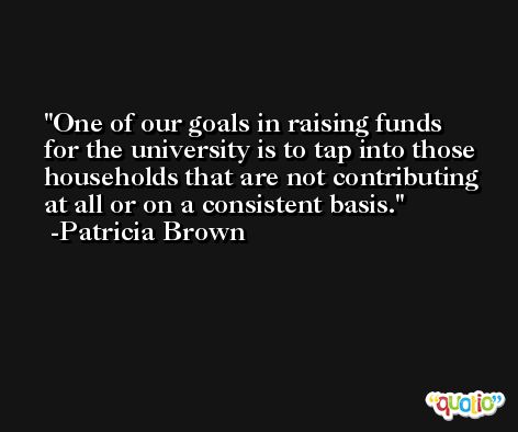 One of our goals in raising funds for the university is to tap into those households that are not contributing at all or on a consistent basis. -Patricia Brown