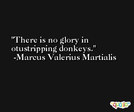 There is no glory in otustripping donkeys. -Marcus Valerius Martialis