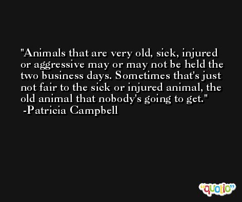 Animals that are very old, sick, injured or aggressive may or may not be held the two business days. Sometimes that's just not fair to the sick or injured animal, the old animal that nobody's going to get. -Patricia Campbell