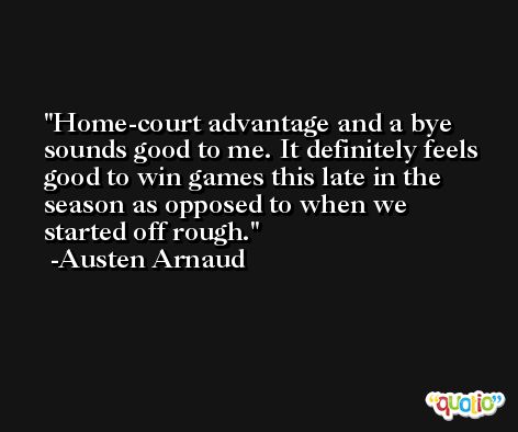 Home-court advantage and a bye sounds good to me. It definitely feels good to win games this late in the season as opposed to when we started off rough. -Austen Arnaud