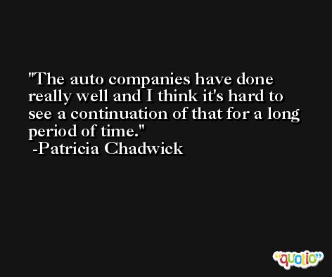 The auto companies have done really well and I think it's hard to see a continuation of that for a long period of time. -Patricia Chadwick