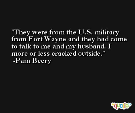 They were from the U.S. military from Fort Wayne and they had come to talk to me and my husband. I more or less cracked outside. -Pam Beery