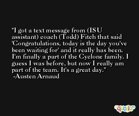 I got a text message from (ISU assistant) coach (Todd) Fitch that said 'Congratulations, today is the day you've been waiting for' and it really has been. I'm finally a part of the Cyclone family. I guess I was before, but now I really am part of the team. It's a great day. -Austen Arnaud