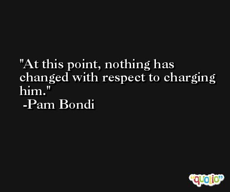 At this point, nothing has changed with respect to charging him. -Pam Bondi