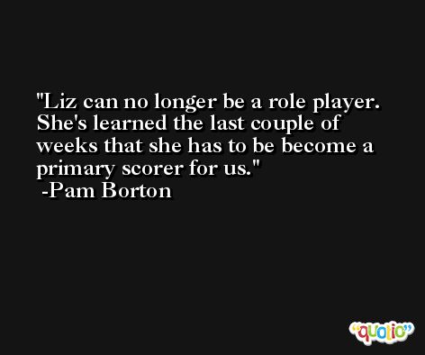 Liz can no longer be a role player. She's learned the last couple of weeks that she has to be become a primary scorer for us. -Pam Borton
