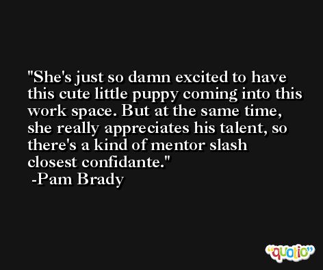 She's just so damn excited to have this cute little puppy coming into this work space. But at the same time, she really appreciates his talent, so there's a kind of mentor slash closest confidante. -Pam Brady
