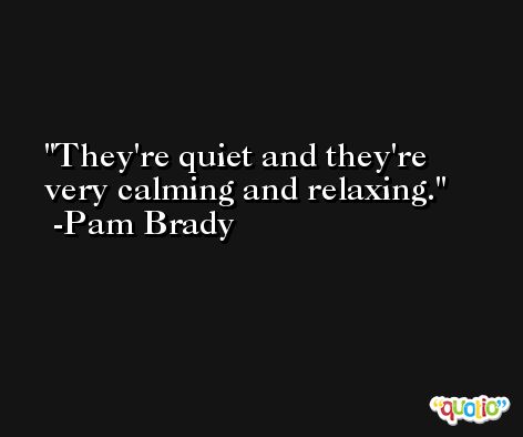 They're quiet and they're very calming and relaxing. -Pam Brady