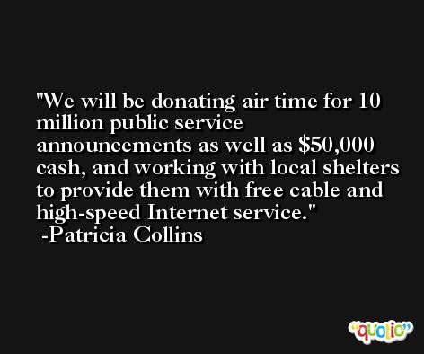 We will be donating air time for 10 million public service announcements as well as $50,000 cash, and working with local shelters to provide them with free cable and high-speed Internet service. -Patricia Collins