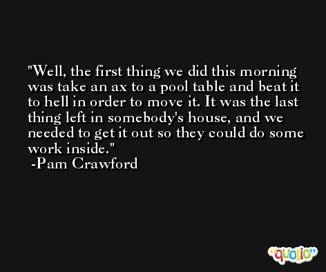 Well, the first thing we did this morning was take an ax to a pool table and beat it to hell in order to move it. It was the last thing left in somebody's house, and we needed to get it out so they could do some work inside. -Pam Crawford