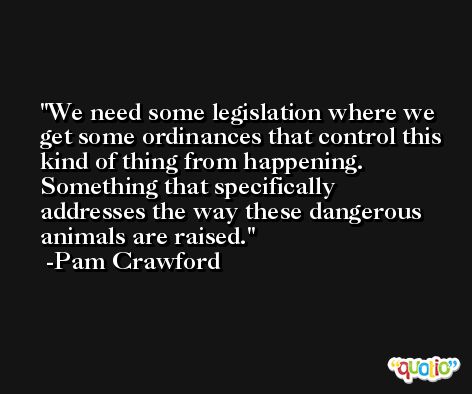 We need some legislation where we get some ordinances that control this kind of thing from happening. Something that specifically addresses the way these dangerous animals are raised. -Pam Crawford
