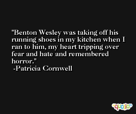 Benton Wesley was taking off his running shoes in my kitchen when I ran to him, my heart tripping over fear and hate and remembered horror. -Patricia Cornwell