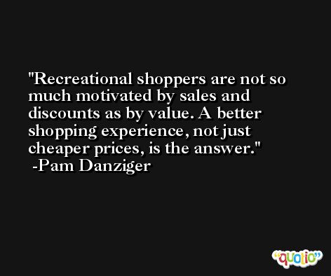 Recreational shoppers are not so much motivated by sales and discounts as by value. A better shopping experience, not just cheaper prices, is the answer. -Pam Danziger