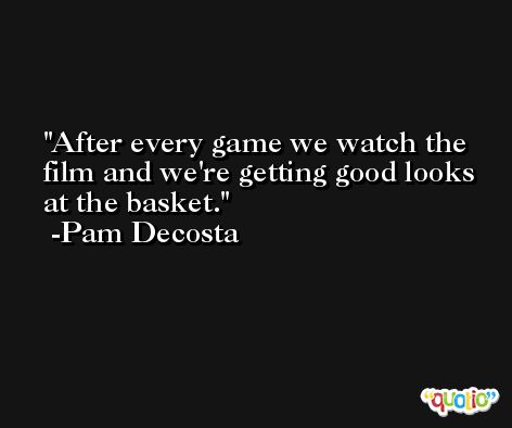 After every game we watch the film and we're getting good looks at the basket. -Pam Decosta