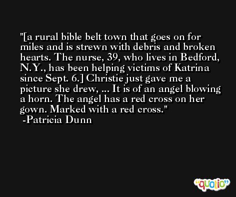 [a rural bible belt town that goes on for miles and is strewn with debris and broken hearts. The nurse, 39, who lives in Bedford, N.Y., has been helping victims of Katrina since Sept. 6.] Christie just gave me a picture she drew, ... It is of an angel blowing a horn. The angel has a red cross on her gown. Marked with a red cross. -Patricia Dunn