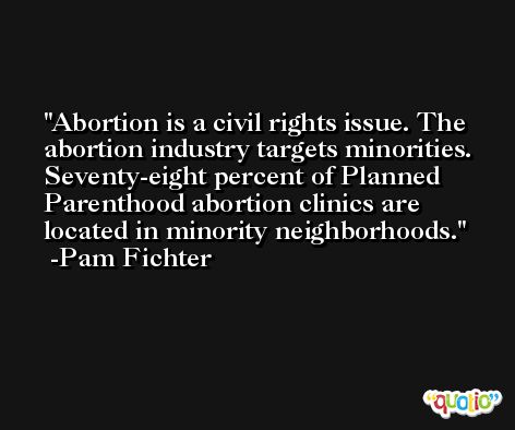 Abortion is a civil rights issue. The abortion industry targets minorities. Seventy-eight percent of Planned Parenthood abortion clinics are located in minority neighborhoods. -Pam Fichter