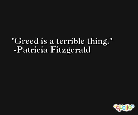 Greed is a terrible thing. -Patricia Fitzgerald
