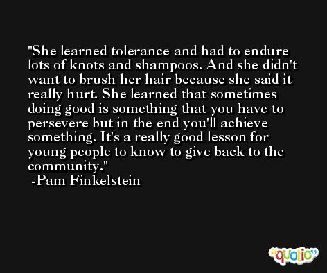 She learned tolerance and had to endure lots of knots and shampoos. And she didn't want to brush her hair because she said it really hurt. She learned that sometimes doing good is something that you have to persevere but in the end you'll achieve something. It's a really good lesson for young people to know to give back to the community. -Pam Finkelstein
