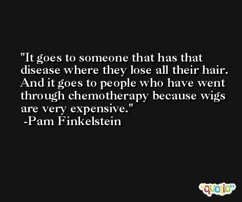 It goes to someone that has that disease where they lose all their hair. And it goes to people who have went through chemotherapy because wigs are very expensive. -Pam Finkelstein