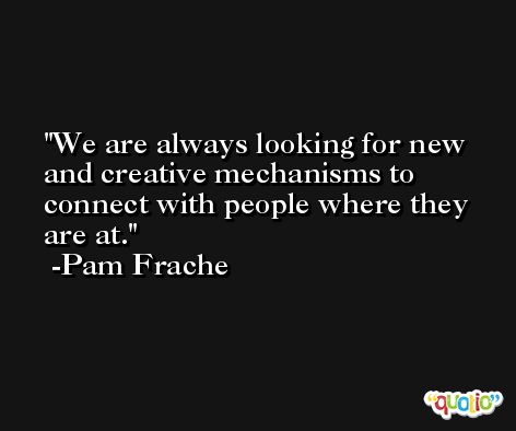 We are always looking for new and creative mechanisms to connect with people where they are at. -Pam Frache