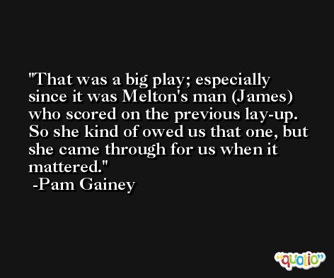 That was a big play; especially since it was Melton's man (James) who scored on the previous lay-up. So she kind of owed us that one, but she came through for us when it mattered. -Pam Gainey