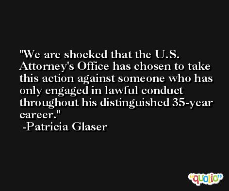 We are shocked that the U.S. Attorney's Office has chosen to take this action against someone who has only engaged in lawful conduct throughout his distinguished 35-year career. -Patricia Glaser