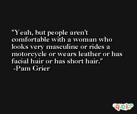 Yeah, but people aren't comfortable with a woman who looks very masculine or rides a motorcycle or wears leather or has facial hair or has short hair. -Pam Grier