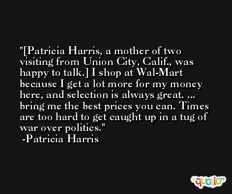[Patricia Harris, a mother of two visiting from Union City, Calif., was happy to talk.] I shop at Wal-Mart because I get a lot more for my money here, and selection is always great. ... bring me the best prices you can. Times are too hard to get caught up in a tug of war over politics. -Patricia Harris