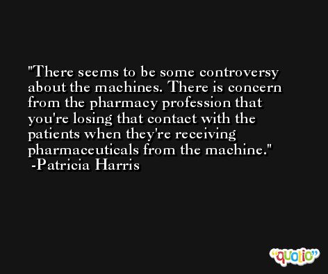 There seems to be some controversy about the machines. There is concern from the pharmacy profession that you're losing that contact with the patients when they're receiving pharmaceuticals from the machine. -Patricia Harris