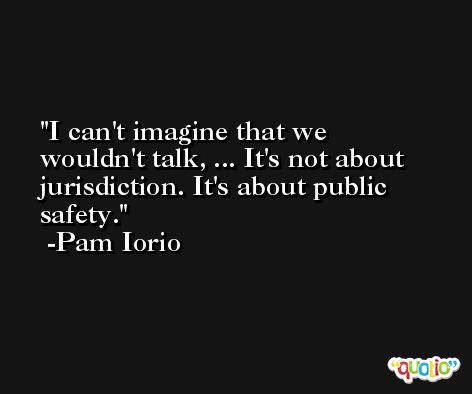 I can't imagine that we wouldn't talk, ... It's not about jurisdiction. It's about public safety. -Pam Iorio