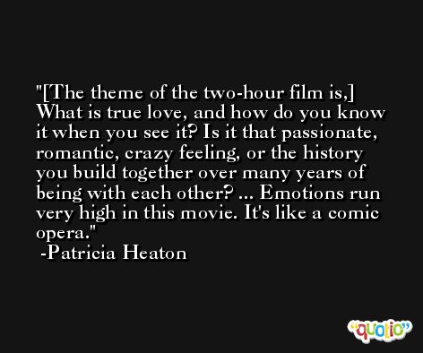 [The theme of the two-hour film is,] What is true love, and how do you know it when you see it? Is it that passionate, romantic, crazy feeling, or the history you build together over many years of being with each other? ... Emotions run very high in this movie. It's like a comic opera. -Patricia Heaton