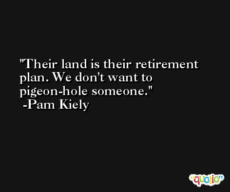 Their land is their retirement plan. We don't want to pigeon-hole someone. -Pam Kiely