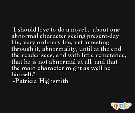 I should love to do a novel... about one abnormal character seeing present-day life, very ordinary life, yet arresting through it, abnormality, until at the end the reader sees, and with little reluctance, that he is not abnormal at all, and that the main character might as well be himself. -Patricia Highsmith