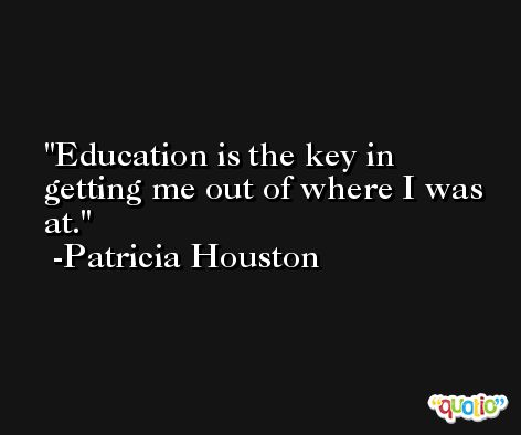 Education is the key in getting me out of where I was at. -Patricia Houston