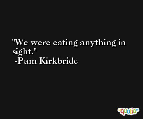 We were eating anything in sight. -Pam Kirkbride