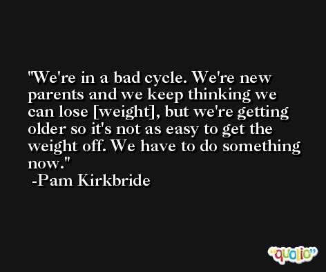 We're in a bad cycle. We're new parents and we keep thinking we can lose [weight], but we're getting older so it's not as easy to get the weight off. We have to do something now. -Pam Kirkbride